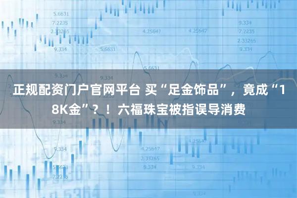 正规配资门户官网平台 买“足金饰品”，竟成“18K金”？！六福珠宝被指误导消费