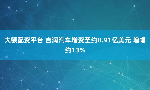 大额配资平台 吉润汽车增资至约8.91亿美元 增幅约13%