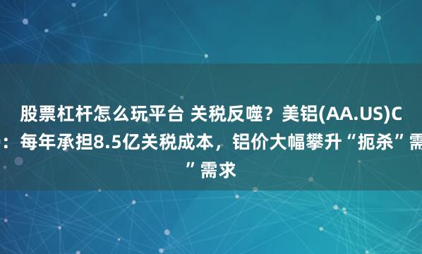股票杠杆怎么玩平台 关税反噬？美铝(AA.US)CEO：每年承担8.5亿关税成本，铝价大幅攀升“扼杀”需求