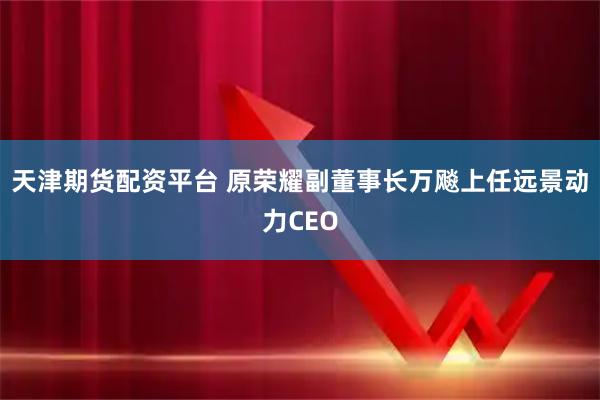 天津期货配资平台 原荣耀副董事长万飚上任远景动力CEO