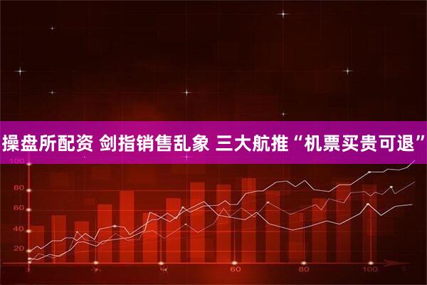 操盘所配资 剑指销售乱象 三大航推“机票买贵可退”