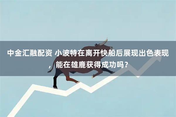 中金汇融配资 小波特在离开快船后展现出色表现，能在雄鹿获得成功吗？
