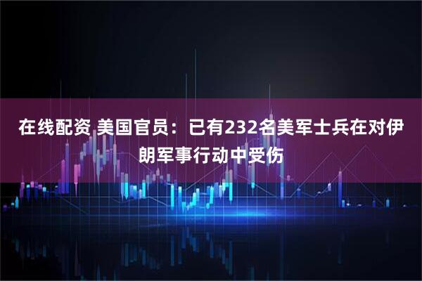 在线配资 美国官员：已有232名美军士兵在对伊朗军事行动中受伤