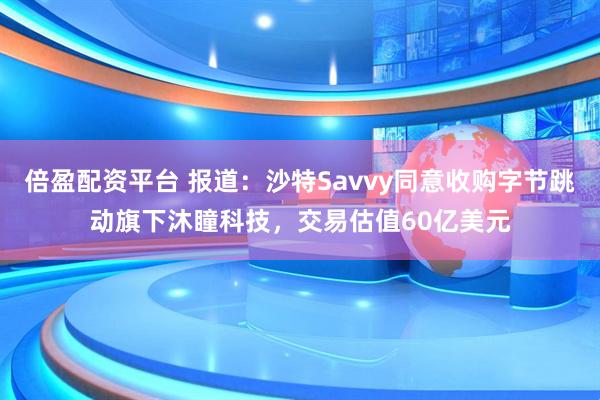 倍盈配资平台 报道：沙特Savvy同意收购字节跳动旗下沐瞳科技，交易估值60亿美元