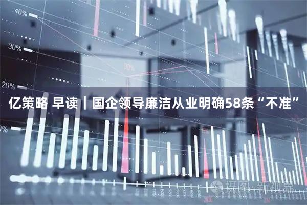 亿策略 早读｜国企领导廉洁从业明确58条“不准”