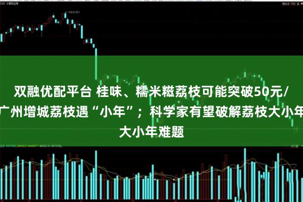 双融优配平台 桂味、糯米糍荔枝可能突破50元/斤！广州增城荔枝遇“小年”；科学家有望破解荔枝大小年难题