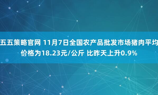 五五策略官网 11月7日全国农产品批发市场猪肉平均价格为18.23元/公斤 比昨天上升0.9%