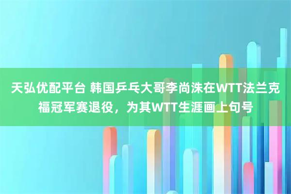 天弘优配平台 韩国乒乓大哥李尚洙在WTT法兰克福冠军赛退役，为其WTT生涯画上句号