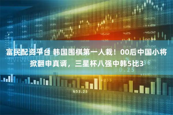 富民配资平台 韩国围棋第一人栽！00后中国小将掀翻申真谞，三星杯八强中韩5比3