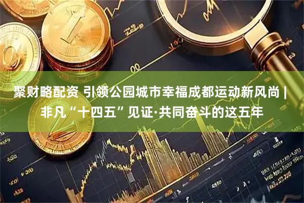 聚财略配资 引领公园城市幸福成都运动新风尚 | 非凡“十四五”见证·共同奋斗的这五年