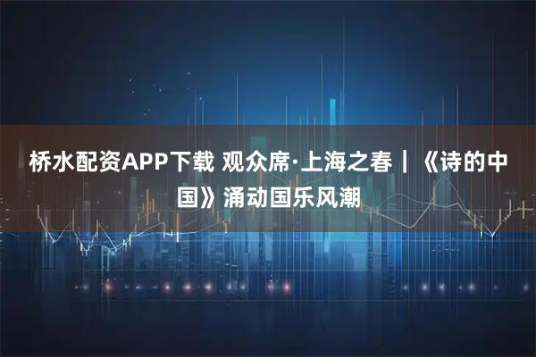 桥水配资APP下载 观众席·上海之春｜《诗的中国》涌动国乐风潮