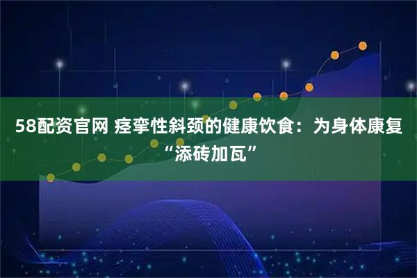 58配资官网 痉挛性斜颈的健康饮食：为身体康复“添砖加瓦”
