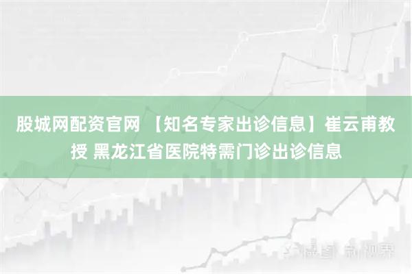 股城网配资官网 【知名专家出诊信息】崔云甫教授 黑龙江省医院特需门诊出诊信息