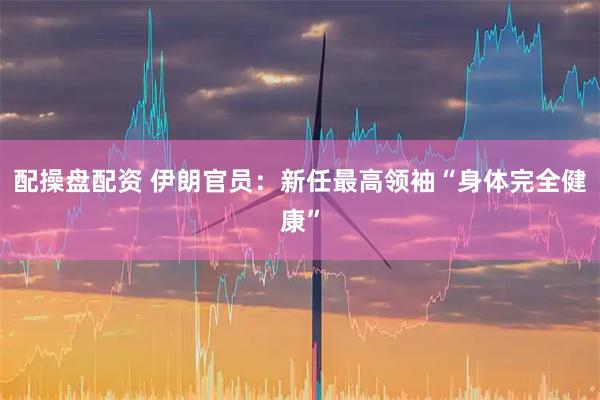 配操盘配资 伊朗官员：新任最高领袖“身体完全健康”