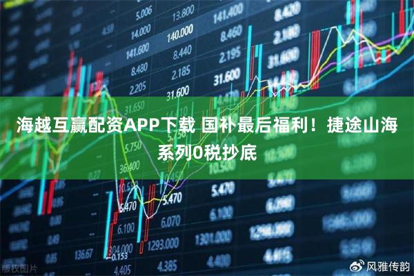 海越互赢配资APP下载 国补最后福利！捷途山海系列0税抄底