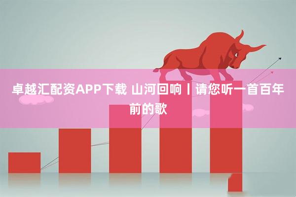 卓越汇配资APP下载 山河回响丨请您听一首百年前的歌