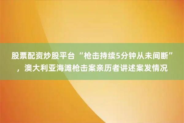 股票配资炒股平台 “枪击持续5分钟从未间断”，澳大利亚海滩枪击案亲历者讲述案发情况