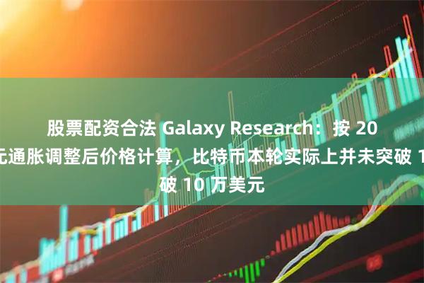 股票配资合法 Galaxy Research：按 2020 年美元通胀调整后价格计算，比特币本轮实际上并未突破 10 万美元