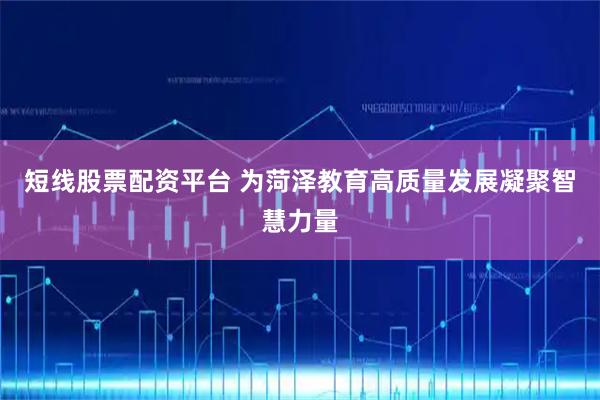 短线股票配资平台 为菏泽教育高质量发展凝聚智慧力量