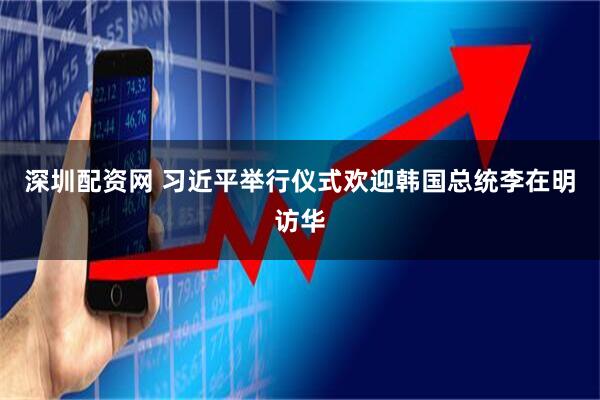 深圳配资网 习近平举行仪式欢迎韩国总统李在明访华