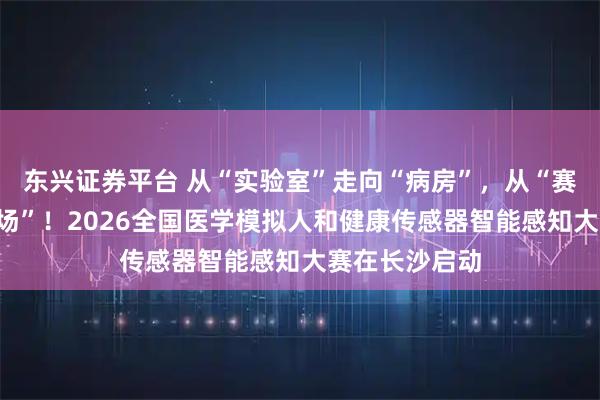 东兴证券平台 从“实验室”走向“病房”，从“赛场”走向“市场”！2026全国医学模拟人和健康传感器智能感知大赛在长沙启动