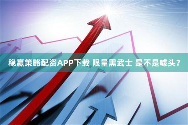 稳赢策略配资APP下载 限量黑武士 是不是噱头？