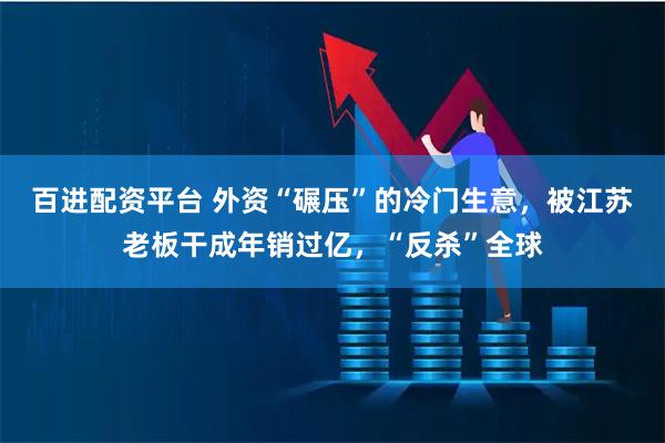 百进配资平台 外资“碾压”的冷门生意，被江苏老板干成年销过亿，“反杀”全球